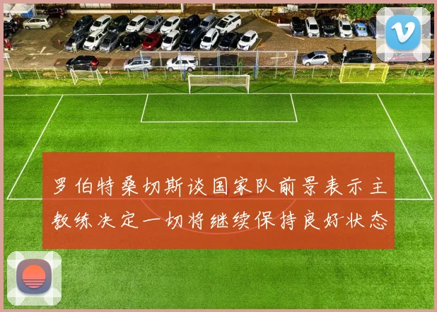 罗伯特桑切斯谈国家队前景表示主教练决定一切将继续保持良好状态