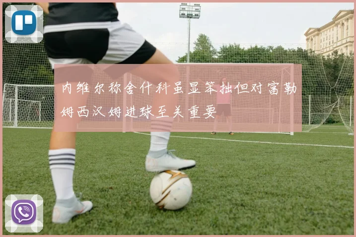 内维尔称舍什科虽显笨拙但对富勒姆西汉姆进球至关重要