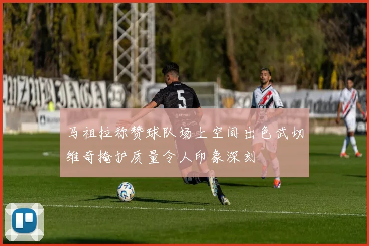 马祖拉称赞球队场上空间出色武切维奇掩护质量令人印象深刻