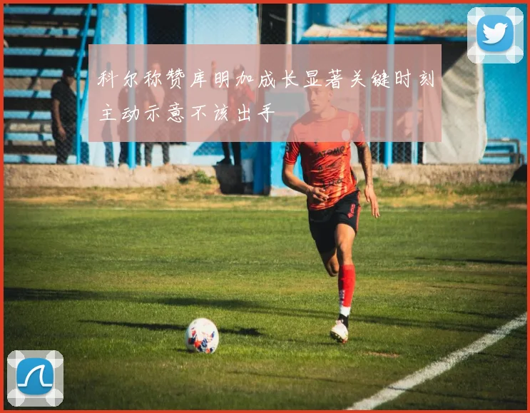科尔称赞库明加成长显著关键时刻主动示意不该出手
