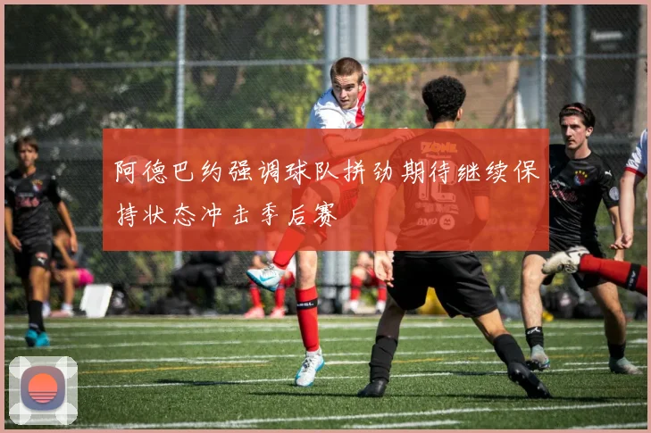 阿德巴约强调球队拼劲期待继续保持状态冲击季后赛