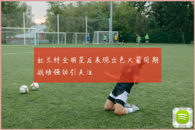 杜兰特全明星后表现出色火箭同期战绩强劲引关注