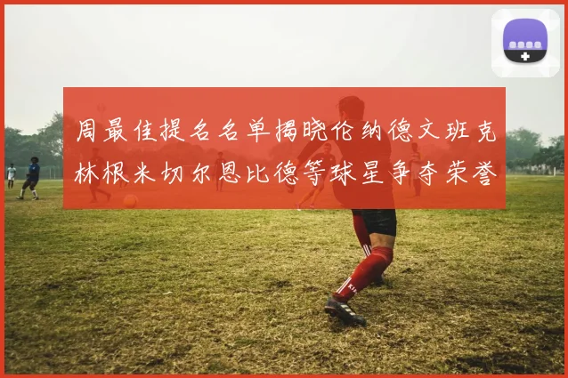 周最佳提名名单揭晓伦纳德文班克林根米切尔恩比德等球星争夺荣誉