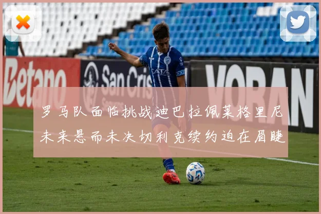 罗马队面临挑战迪巴拉佩莱格里尼未来悬而未决切利克续约迫在眉睫