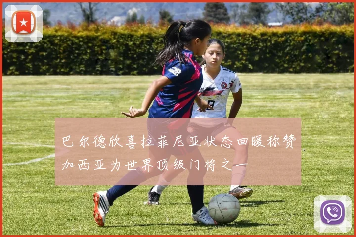巴尔德欣喜拉菲尼亚状态回暖称赞加西亚为世界顶级门将之一