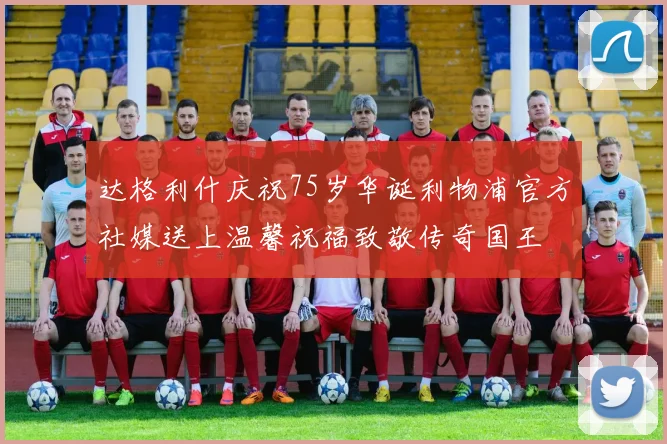 达格利什庆祝75岁华诞利物浦官方社媒送上温馨祝福致敬传奇国王