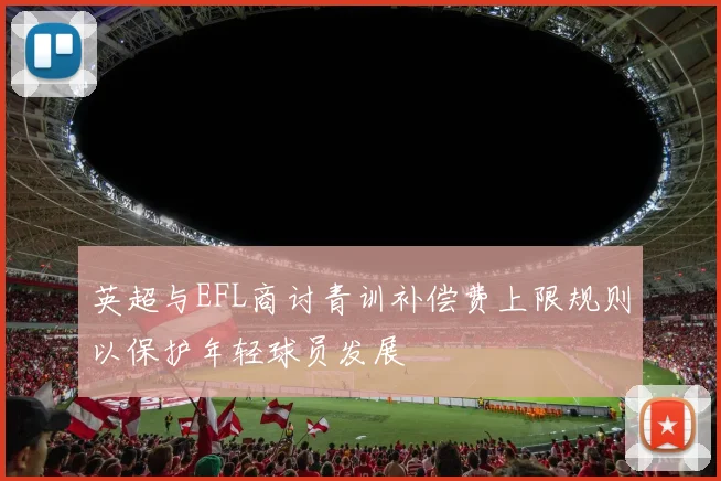 英超与EFL商讨青训补偿费上限规则以保护年轻球员发展