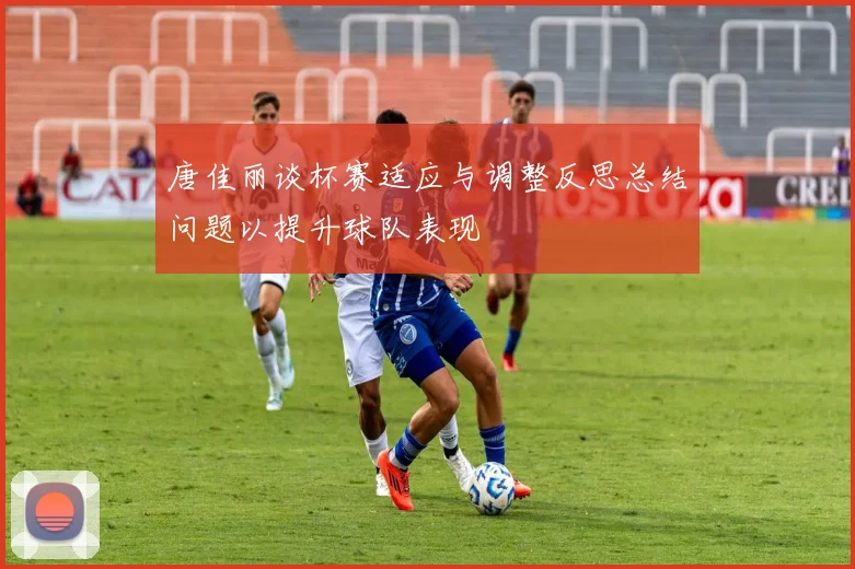 唐佳丽谈杯赛适应与调整反思总结问题以提升球队表现