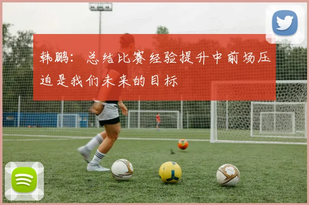 韩鹏：总结比赛经验提升中前场压迫是我们未来的目标