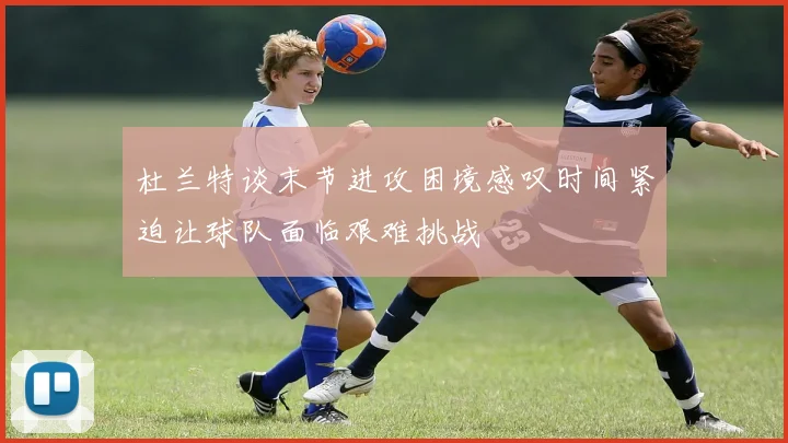 杜兰特谈末节进攻困境感叹时间紧迫让球队面临艰难挑战