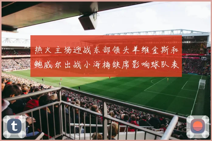 热火主场迎战东部领头羊维金斯和鲍威尔出战小海梅缺席影响球队表现