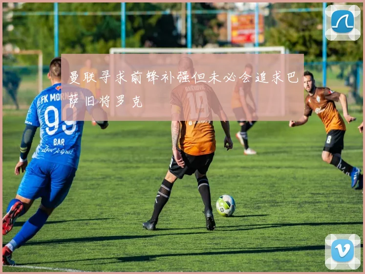 曼联寻求前锋补强但未必会追求巴萨旧将罗克