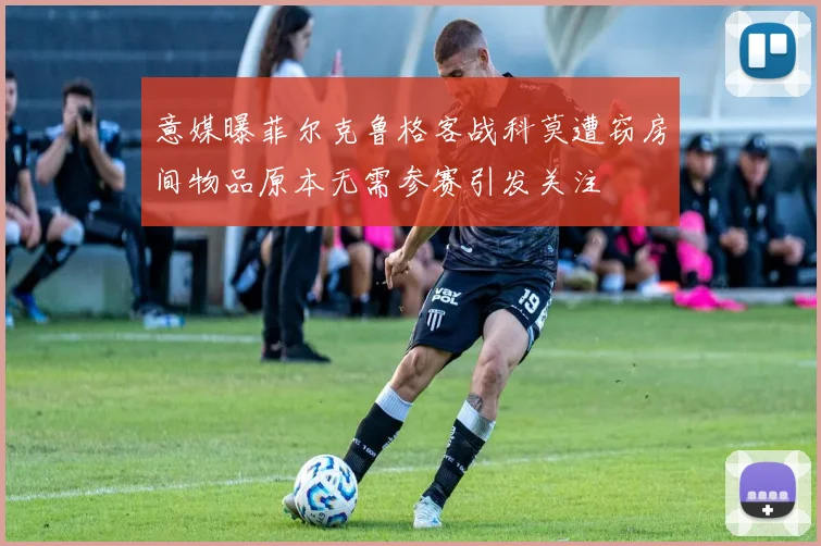意媒曝菲尔克鲁格客战科莫遭窃房间物品原本无需参赛引发关注