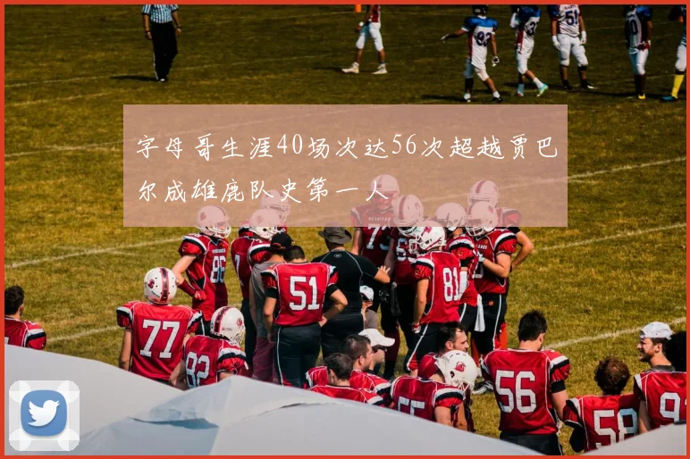 字母哥生涯40场次达56次超越贾巴尔成雄鹿队史第一人
