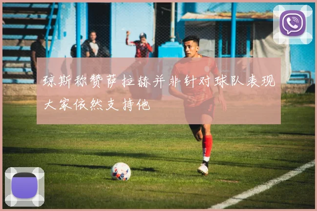 琼斯称赞萨拉赫并非针对球队表现大家依然支持他