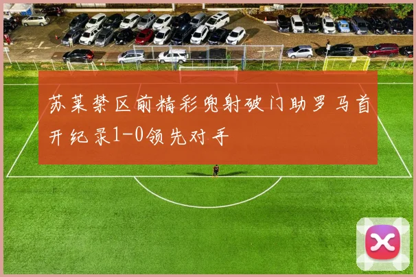 苏莱禁区前精彩兜射破门助罗马首开纪录1-0领先对手