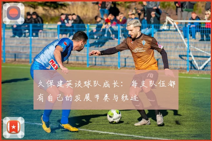 久保建英谈球队成长：每支队伍都有自己的发展节奏与轨迹