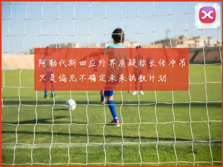 阿勒代斯回应外界质疑称长传冲吊只是偏见不确定未来执教计划